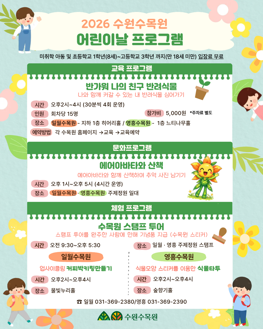 2026 수원수목원 어린이날 프로그램 안내 [공통 사항]  대상: 미취학 아동 및 초등학교 1학년(8세) ~ 고등학교 3학년까지(만 18세 미만)  혜택: 대상자 입장료 무료  1. 교육 프로그램: "반가워 나의 친구 반려식물" 나와 함께 커갈 수 있는 내 반려식물 심어가기 행사입니다.  시간: 오후 2시 ~ 4시 (30분씩 총 4회 운영)  인원: 회차당 15명  참가비: 5,000원 (주차료 별도)  장소: * 일월수목원: 지하 1층 히어리홀  영흥수목원: 1층 느티나무홀  예약방법: 각 수목원 홈페이지 → 교육 → 교육예약  2. 문화 프로그램: "에어아바타와 산책" 에어아바타와 함께 산책하며 추억 사진 남기기 행사입니다.  시간: 오후 1시 ~ 오후 5시 (4시간 운영)  장소: 일월수목원 · 영흥수목원 주제정원 일대  3. 체험 프로그램 수목원 곳곳에서 즐길 수 있는 다양한 체험 활동입니다.  [공통] 수목원 스탬프 투어 내용: 스탬프 투어를 완주한 분께 기념품(수목원 스티커) 지급  시간: 오전 9시 30분 ~ 오후 5시 30분  장소: 일월 · 영흥 주제정원 스탬프존  [일월수목원] 업사이클링 커피박 키링 만들기 시간: 오후 2시 ~ 오후 4시  장소: 물빛누리홀  [영흥수목원] 식물 모양 스티커를 이용한 식물타투 시간: 오후 2시 ~ 오후 4시  장소: 숲향기홀  📞 문의처 일월수목원: 031-369-2380  영흥수목원: 031-369-2390