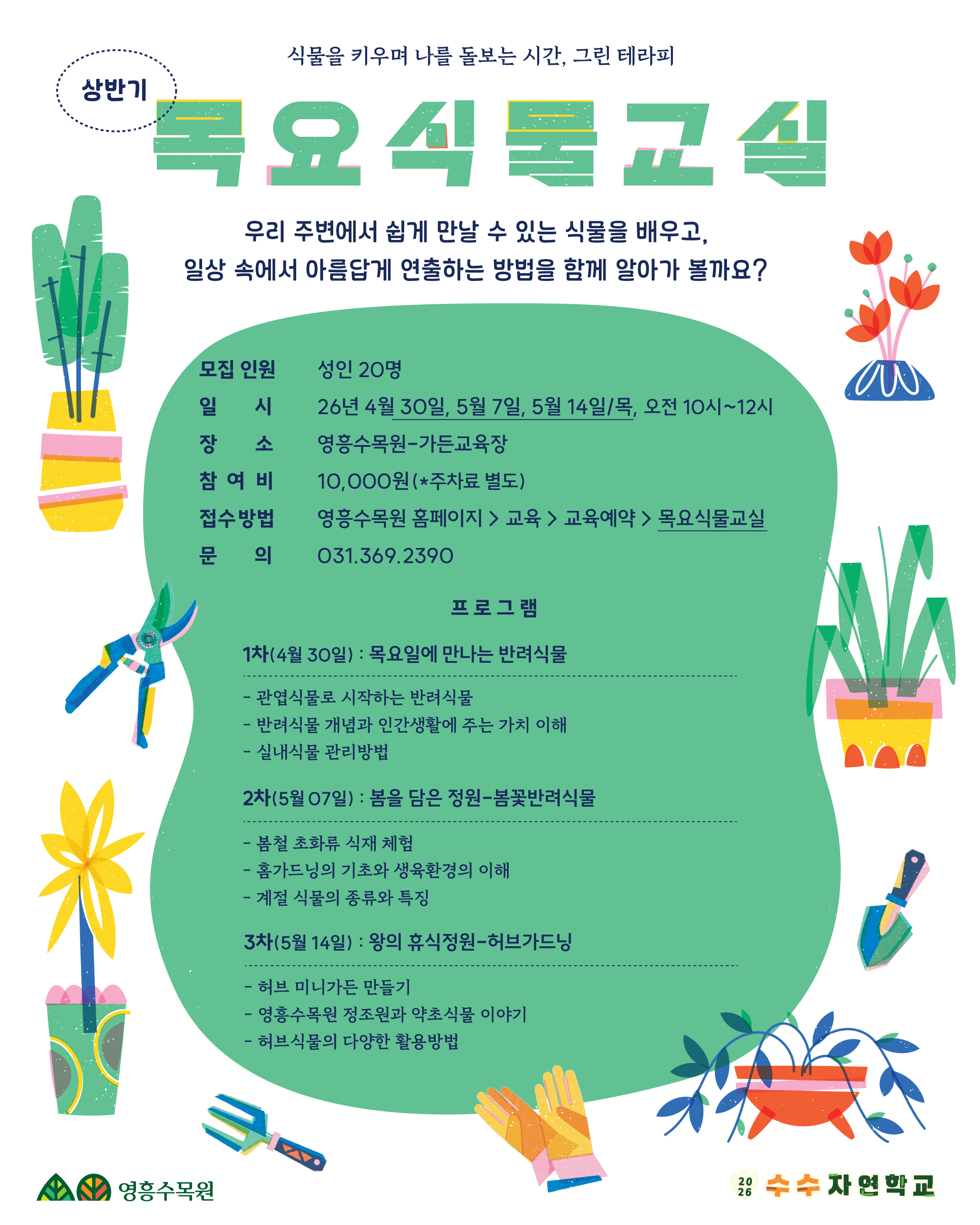 제목: 상반기 목요식물교실 식물을 키우며 나를 돌보는 시간, 그린 테라피. 우리 주변에서 쉽게 만날 수 있는 식물을 배우고, 일상 속에서 아름답게 연출하는 방법을 함께 알아가 볼까요? 1. 프로그램 개요 모집 인원: 성인 20명 일시: 2026년 4월 30일, 5월 7일, 5월 14일 (목요일, 오전 10시 ~ 12시) 장소: 영흥수목원 가든교육장 참여비: 10,000원 (*주차료 별도) 접수방법: 영흥수목원 홈페이지 > 교육 > 교육예약 > '목요식물교실' 선택 문의: 031-369-2390 2. 프로그램 상세 내용 1차 (4월 30일): 목요일에 만나는 반려식물 관엽식물로 시작하는 반려식물 반려식물 개념과 인간생활에 주는 가치 이해 실내식물 관리방법 2차 (5월 7일): 봄을 담은 정원-봄꽃반려식물 봄철 초화류 식재 체험 홈가드닝의 기초와 생육환경의 이해 계절 식물의 종류와 특징 3차 (5월 14일): 왕의 휴식정원-허브가드닝 허브 미니가든 만들기 영흥수목원 정조원과 약초식물 이야기 허브식물의 다양한 활용방법 3. 시각 요소 설명 전체 구성: 흰색 배경 중앙에 커다란 연두색 물결 모양의 박스가 배치되어 있으며, 그 안에 프로그램 상세 내용이 적혀 있음. 텍스트 디자인: 상단에 '목요식물교실'이라는 제목이 초록색 패턴이 들어간 큰 글자로 강조되어 있음. 일러스트: 포스터 가장자리를 따라 화분에 담긴 다양한 식물, 꽃, 전정 가위, 모종삽, 원예용 장갑 등 가드닝 관련 아이콘들이 알록달록한 색감으로 배치됨. 로고: 왼쪽 하단에 '영흥수목원' 로고, 오른쪽 하단에 '2026 수수 자연학교' 로고가 위치함.