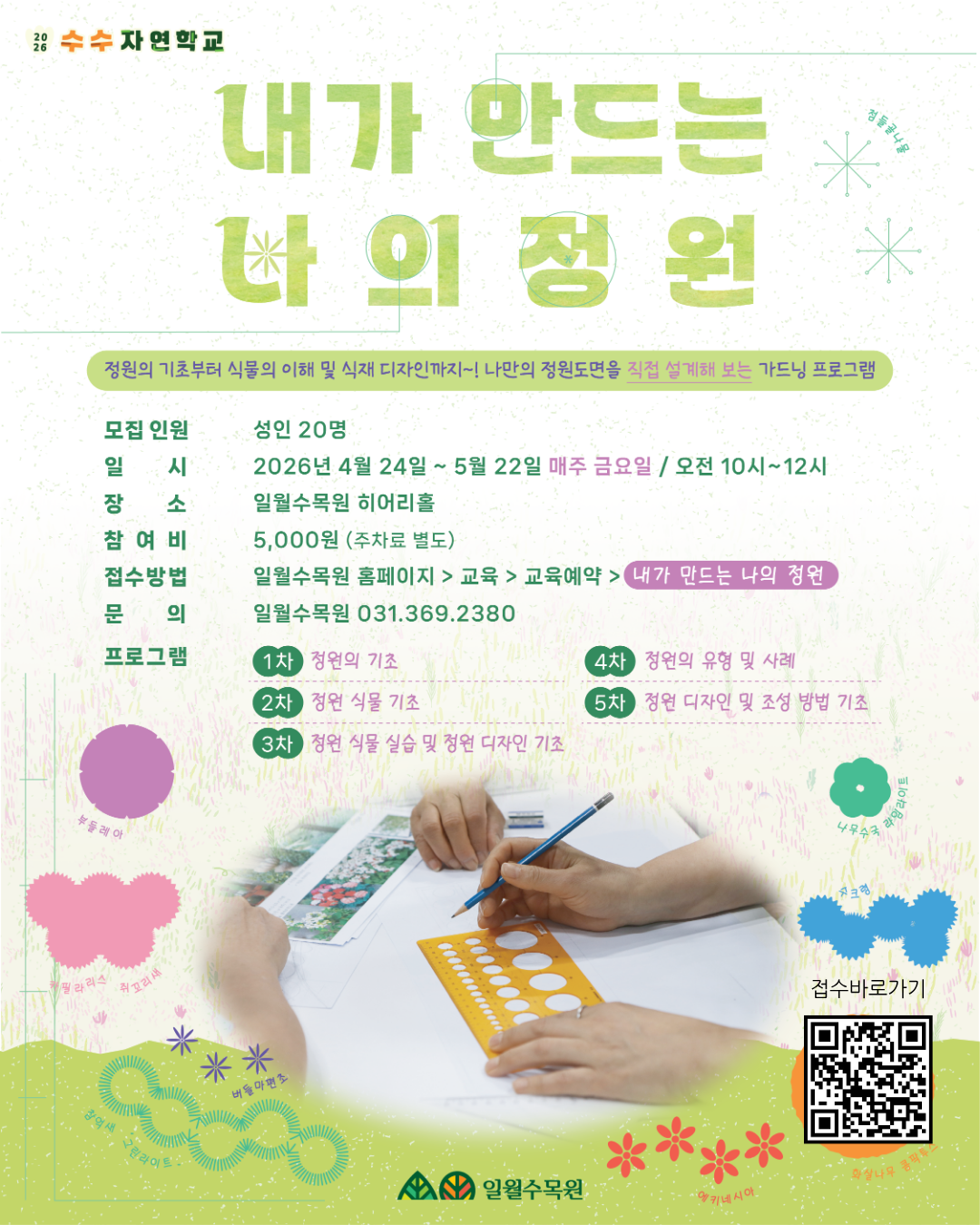 [프로그램 상세 안내] 1. 기본 정보 프로그램명: 내가 만드는 나의 정원  모집 인원: 성인 20명  일시: 2026년 4월 24일 ~ 5월 22일 (매주 금요일) / 오전 10시 ~ 12시  장소: 일월수목원 히어리홀  참여비: 5,000원 (주차료 별도)  2. 접수 및 문의 접수 방법: 일월수목원 홈페이지 > 교육 > 교육예약 > [내가 만드는 나의 정원]  문의처: 일월수목원 031-369-2380  3. 커리큘럼 (총 5차) 1차: 정원의 기초  2차: 정원 식물 기초  3차: 정원 식물 실습 및 정원 디자인 기초  4차: 정원의 유형 및 사례  5차: 정원 디자인 및 조성 방법 기초 