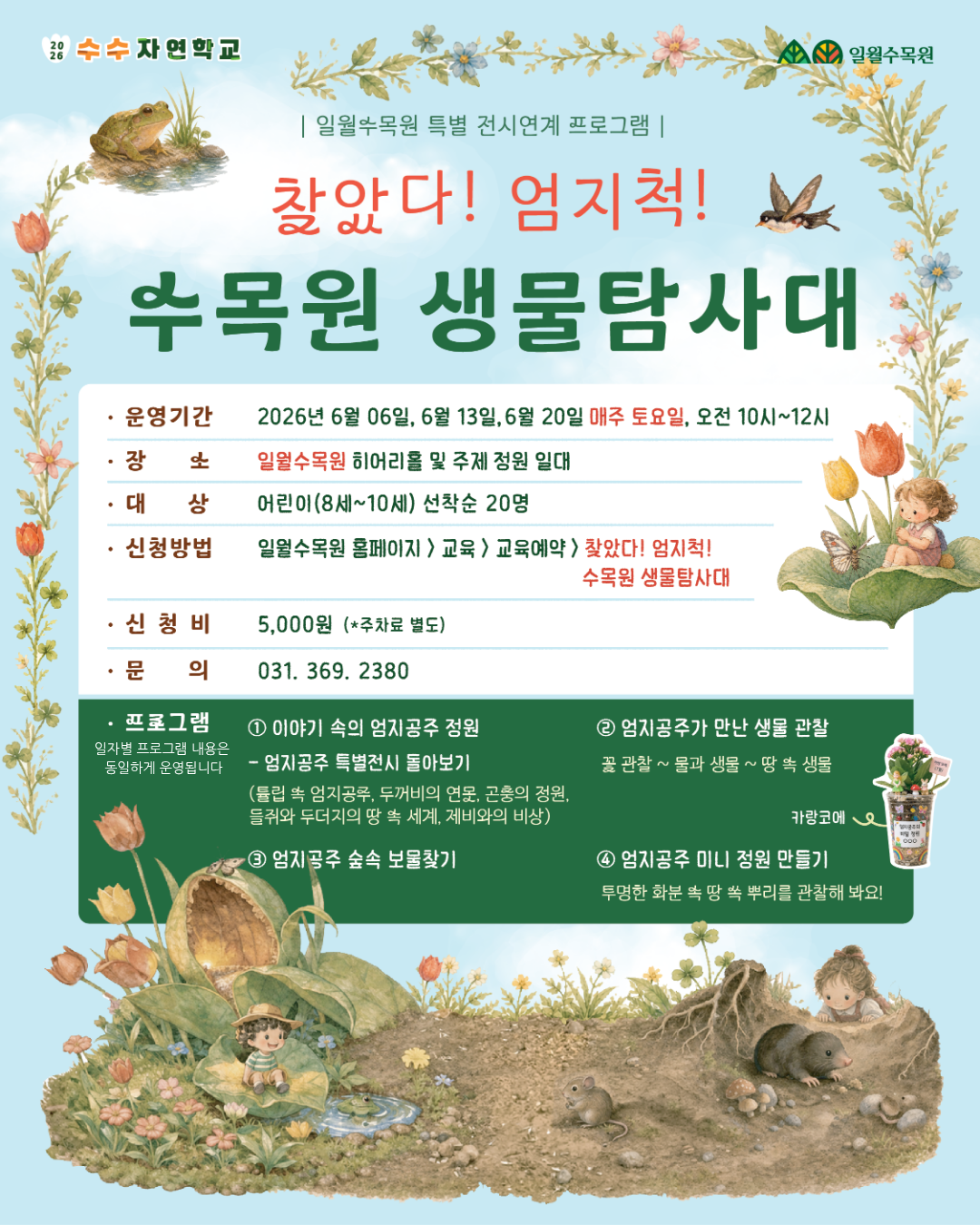 [대체 텍스트: 찾았다! 엄지척! 수목원 생물탐사대 포스터] 1. 타이틀 및 주최  상단 로고: 2026 수수자연학교 / 일월수목원  메인 타이틀: 일월수목원 특별 전시연계 프로그램 - 찾았다! 엄지척! 수목원 생물탐사대  2. 상세 운영 정보  운영기간: 2026년 6월 6일, 6월 13일, 6월 20일 매주 토요일, 오전 10시~12시  장소: 일월수목원 히어리홀 및 주제 정원 일대  대상: 어린이(8세~10세) 선착순 20명  신청방법: 일월수목원 홈페이지 > 교육 > 교육예약 > 찾았다! 엄지척! 수목원 생물탐사대  신청비: 5,000원 (*주차료 별도)  문의: 031-369-2380  3. 프로그램 내용 (일자별 동일 운영)  ① 이야기 속의 엄지공주 정원: 엄지공주 특별전시 돌아보기 (튜립 속 엄지공주, 두꺼비의 연못, 곤충의 정원, 들쥐와 두더지의 땅 속 세계, 제비와의 비상)  ② 엄지공주가 만난 생물 관찰: 꽃 관찰 ~ 물과 생물 ~ 땅 속 생물  ③ 엄지공주 숲속 보물찾기  ④ 엄지공주 미니 정원 만들기: 투명한 화분 속 땅 속 뿌리를 관찰해 봐요! (카랑코에 화분 이미지 포함)  4. 시각적 요소 설명  포스터 전체적으로 하늘색 배경에 꽃과 풀, 동화 '엄지공주'를 테마로 한 일러스트가 그려져 있습니다.  하단에는 땅 속에서 쥐와 두더지를 관찰하는 아이들, 연잎 위에 앉아 있는 엄지공주, 제비, 개구리 등의 삽화가 배치되어 따뜻하고 신비로운 분위기를 연출합니다.