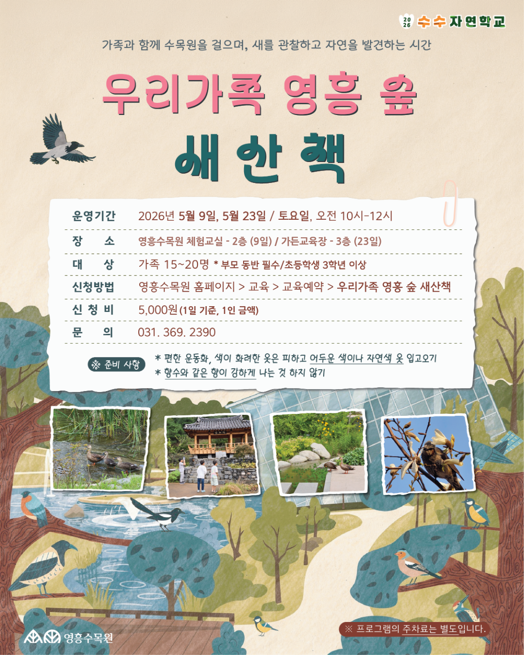 [대체 텍스트] 우리가족 영흥 숲 새산책 안내 포스터 메인 타이틀 상단 문구: 가족과 함께 수목원을 걸으며, 새를 관찰하고 자연을 발견하는 시간  프로그램명: 우리가족 영흥 숲 새산책  우측 상단 로고: 2026 수수자연학교  상세 운영 정보 운영기간: 2026년 5월 9일, 5월 23일 / 토요일, 오전 10시~12시  장소: 영흥수목원 체험교실 - 2층 (9일) / 가든교육장 - 3층 (23일)  대상: 가족 15~20명 (*부모 동반 필수 / 초등학생 3학년 이상)  신청방법: 영흥수목원 홈페이지 > 교육 > 교육예약 > 우리가족 영흥 숲 새산책  신청비: 5,000원 (1일 기준, 1인 금액)  문의: 031. 369. 2390  준비 사항 편한 운동화, 색이 화려한 옷은 피하고 어두운 색이나 자연색 옷 입고오기  향수와 같은 향이 강하게 나는 것 하지 않기  하단 안내 및 로고 좌측 하단 로고: 영흥수목원  우측 하단 주의사항: ※ 프로그램의 주차료는 별도입니다.  시각적 이미지 설명 포스터 전반에 울창한 숲과 다양한 종류의 새들이 나뭇가지와 물가에 앉아 있는 일러스트가 그려져 있습니다.  중앙 하단에는 수목원에서 새와 오리를 관찰하고 있는 가족들의 실제 활동 사진 4장이 배치되어 있습니다.