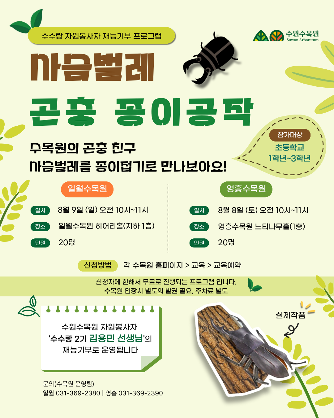 수수랑 자원봉사자 재능기부 프로그램 사슴벌레 곤충 종이접기 수목원의 곤충 친구 사슴벌레를 종이접기로 만나보아요! 참가대상 초등학교 1학년~3학년 일월수목원 일시 : 8월 9일(일) 오전 10시~11시 장소 : 일월수목원 히어리홀 인원 : 20명 영흥수목원 일시 : 8월 8일(토) 오전 10시~11시 장소 : 영흥수목원 느티나무홀 인원 : 20명 신청방법 각 수목원 홈페이지 → 교육 → 교육예약 ※ 신청자에 한해서 무료로 진행되는 프로그램입니다. ※ 수목원 입장 시 별도의 발권 필요, 주차료 별도 안내 수원수목원 자원봉사자 '수수랑 2기 김용민 선생님'의 재능기부로 운영됩니다. 이미지 내 기타 문구 수원수목원(Suwon Arboretum) 실제작품 (사슴벌레 종이접기 사진 옆 표시)