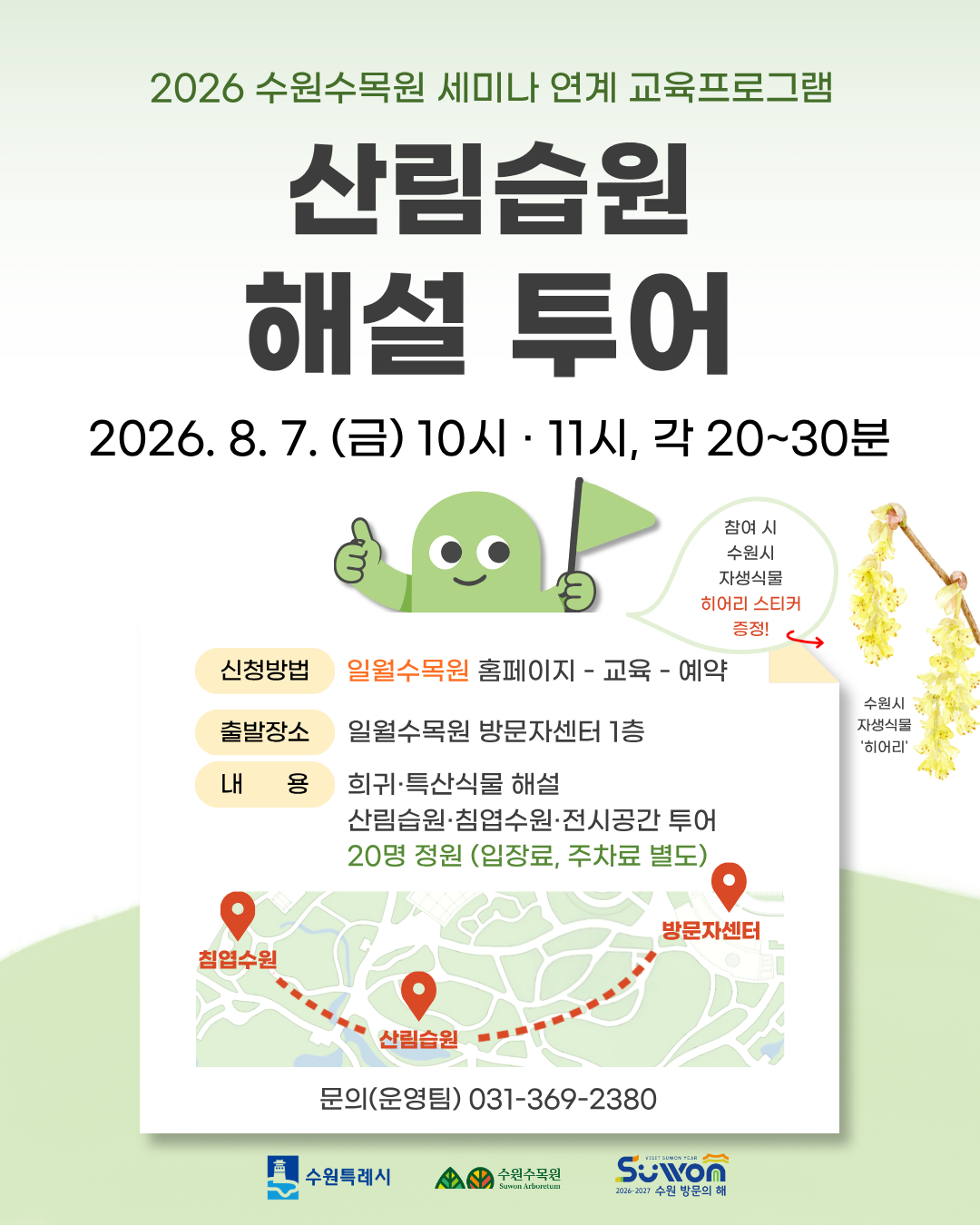 2026 수원수목원 세미나 연계 교육프로그램: 산림습원 해설 투어 1. 주요 행사이미지 텍스트 상단 타이틀: 2026 수원수목원 세미나 연계 교육프로그램 산림습원 해설 투어  일시: 2026. 8. 7. (금) 10시 · 11시, 각 20~30분  2. 세부 프로그램 정보 신청방법: 일월수목원 홈페이지 - 교육 - 예약  출발장소: 일월수목원 방문자센터 1층  내용:  희귀·특산식물 해설  산림습원·침엽수원·전시공간 투어  20명 정원 (입장료, 주차료 별도)  혜택: 참여 시 수원시 자생식물 '히어리' 스티커 증정!  문의: (운영팀) 031-369-2380  3. 기타 시각 요소 및 하단 로고 투어 코스: 방문자센터 → 산림습원 → 침엽수원  우측 이미지: 수원시 자생식물 '히어리' 꽃 사진  캐릭터: 깃발을 들고 엄지를 척 올리고 있는 초록색 캐릭터 일러스트  하단 기관 로고: 수원특례시, 수원수목원, Suwon 2026-2027 수원 방문의 해