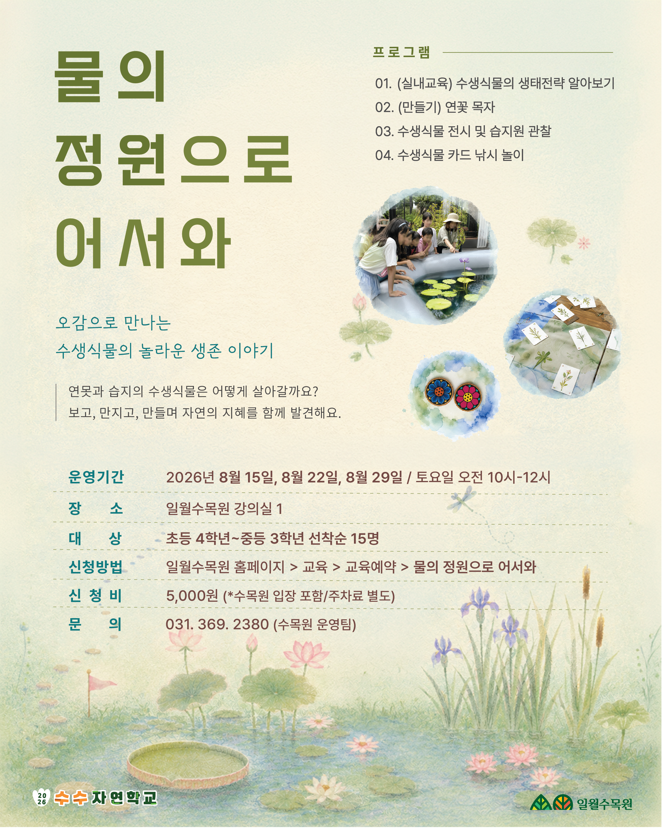 메인 타이틀 물의 정원으로 어서와 소타이틀 및 안내 문구 오감으로 만나는 수생식물의 놀라운 생존 이야기 연못과 습지의 수생식물은 어떻게 살아갈까요? 보고, 만지고, 만들며 자연의 지혜를 함께 발견해요. 프로그램 01. (실내교육) 수생식물의 생태전략 알아보기 02. (만들기) 연꽃 목걸이 (또는 목자) 03. 수생식물 전시 및 습지원 관찰 04. 수생식물 카드 낚시 놀이 상세 정보 운영기간: 2026년 8월 15일, 8월 22일, 8월 29일 / 토요일 오전 10시~12시 장소: 일월수목원 강의실 1 대상: 초등 4학년~중등 3학년 선착순 15명 신청방법: 일월수목원 홈페이지 > 교육 > 교육예약 > 물의 정원으로 어서와 신청비: 5,000원 (*수목원 입장 포함/주차료 별도) 문의: 031. 369. 2380 (수목원 운영팀)