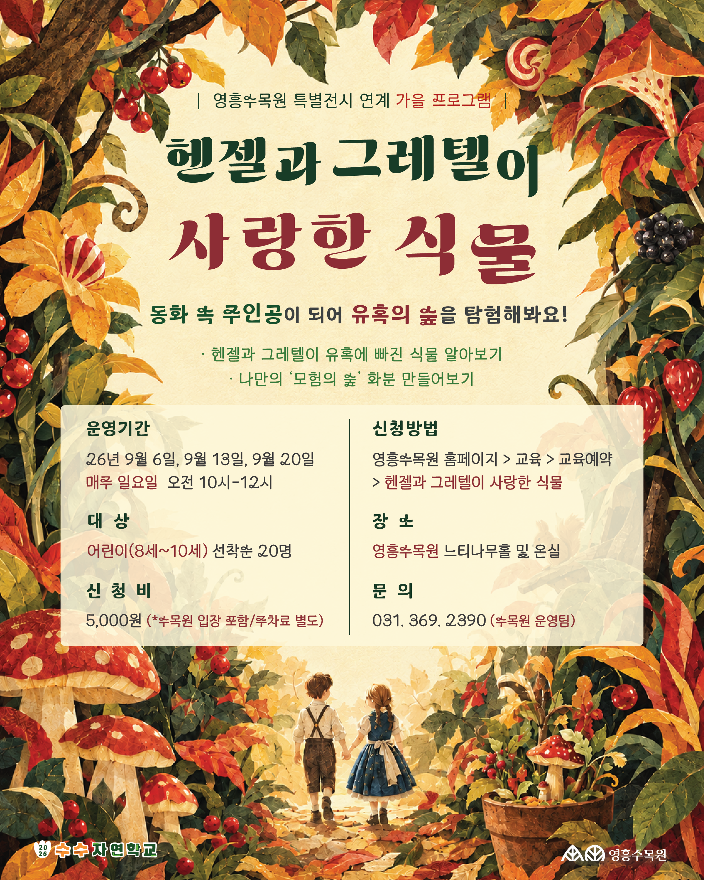 영흥수목원 특별전시 연계 가을 프로그램 '헨젤과 그레텔이 사랑한 식물' 안내 포스터. 2026년 9월 6일, 13일, 20일 일요일 오전 10시~12시에 8세~10세 어린이 대상 선착순 20명 진행. 신청비 5,000원. 영흥수목원 홈페이지에서 신청 가능.  [상세 대체 텍스트 (전문)]  제목 및 안내  상단 문구: 영흥수목원 특별전시 연계 가을 프로그램  메인 타이틀: 헨젤과 그레텔이 사랑한 식물  서브 타이틀: 동화 속 주인공이 되어 유혹의 숲을 탐험해봐요!  주요 내용:  헨젤과 그레텔이 유혹에 빠진 식물 알아보기  나만의 '모험의 숲' 화분 만들어보기  세부 정보  운영기간: 26년 9월 6일, 9월 13일, 9월 20일 매주 일요일 오전 10시~12시  신청방법: 영흥수목원 홈페이지 > 교육 > 교육예약 > 헨젤과 그레텔이 사랑한 식물  대상: 어린이(8세~10세) 선착순 20명  장소: 영흥수목원 느티나무홀 및 온실  신청비: 5,000원 (*수목원 입장 포함 / 주차료 별도)  문의: 031-369-2390 (수목원 운영팀)  하단 주최/주관 기관  수수자연학교, 영흥수목원