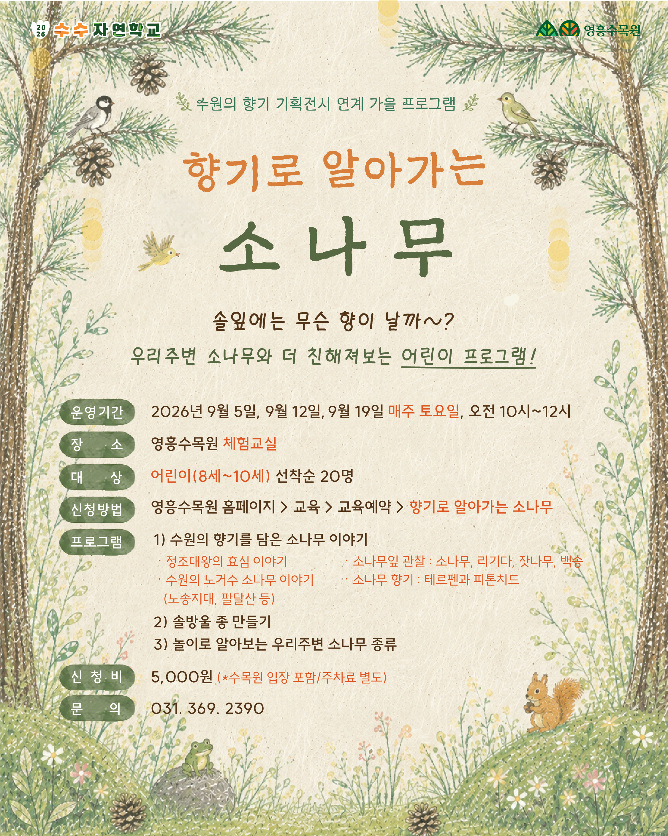 이미지에 포함된 텍스트 전체를 정리한 대체 텍스트(Alt Text)입니다.  [수수의 수목원 교실 / 영흥수목원]  수원의 향기 기획전시 연계 가을 프로그램  향기로 알아가는 소나무 솔잎에는 무슨 향이 날까~?  우리주변 소나무와 더 친해져보는 어린이 프로그램!  운영기간: 2026년 9월 5일, 9월 12일, 9월 19일 매주 토요일, 오전 10시~12시  장소: 영흥수목원 체험교실  대상: 어린이(8세~10세) 선착순 20명  신청방법: 영흥수목원 홈페이지 > 교육 > 교육예약 > 향기로 알아가는 소나무  프로그램:  수원의 향기를 담은 소나무 이야기  정조대왕의 효심 이야기  수원의 노거수 소나무 이야기 (노송지대, 팔달산 등)  소나무잎 관찰 : 소나무, 리기다, 잣나무, 백송  소나무 향기 : 테르펜과 피톤치드  솔방울 종 만들기  놀이로 알아보는 우리주변 소나무 종류  신청비: 5,000원 (*수목원 입장 포함/주차료 별도)  문의: 031. 369. 2390