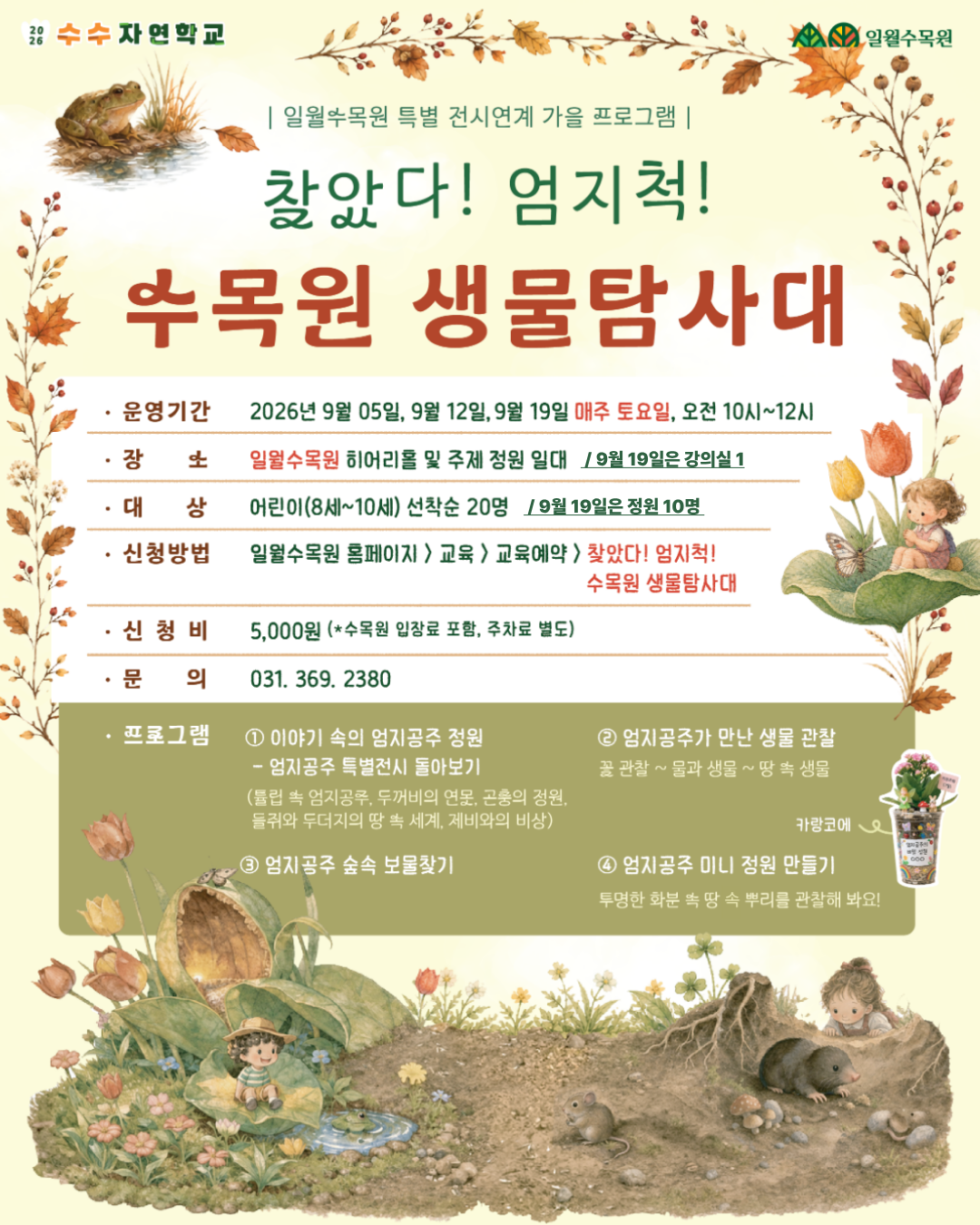 2026 수수 자연학교 | 일월수목원 | 일월수목원 특별 전시연계 가을 프로그램 |  찾았다! 엄지척! 수목원 생물탐사대  [ 안내 정보 ]  운영기간: 2026년 9월 05일, 9월 12일, 9월 19일 매주 토요일, 오전 10시~12시  장소: 일월수목원 히어리홀 및 주제 정원 일대 / 9월 19일은 강의실 1  대상: 어린이(8세~10세) 선착순 20명 / 9월 19일은 정원 10명  신청방법: 일월수목원 홈페이지 > 교육 > 교육예약 > 찾았다! 엄지척! 수목원 생물탐사대  신청비: 5,000원 (*수목원 입장료 포함, 주차료 별도)  문의: 031. 369. 2380  [ 프로그램 안내 ]  이야기 속의 엄지공주 정원  엄지공주 특별전시 돌아보기 (튤립 속 엄지공주, 두꺼비의 연못, 곤충의 정원, 들쥐와 두더지의 땅 속 세계, 제비와의 비상)  엄지공주가 만난 생물 관찰  꽃 관찰 ~ 물과 생물 ~ 땅 속 생물  엄지공주 숲속 보물찾기  엄지공주 미니 정원 만들기  투명한 화분 속 땅 속 뿌리를 관찰해 봐요! (카랑코에)