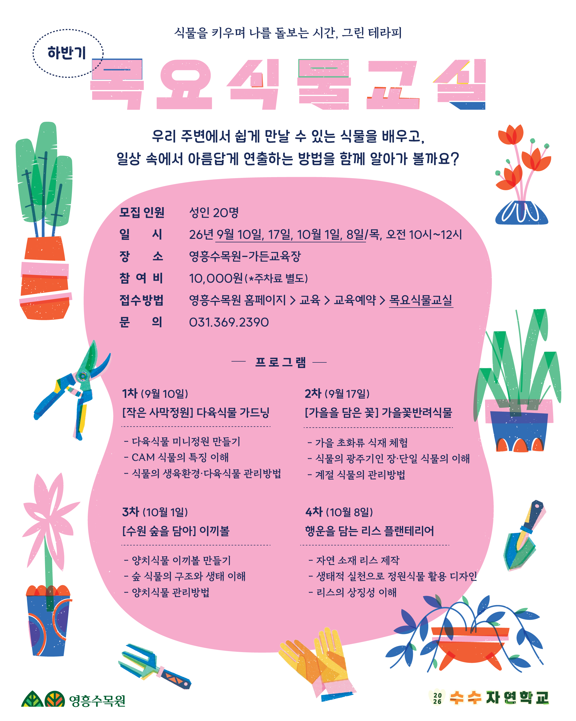 상단 문구: 하반기 | 식물을 키우며 나를 돌보는 시간, 그린 테라피  메인 제목: 목요식물교실  소개 문구: 우리 주변에서 쉽게 만날 수 있는 식물을 배우고, 일상 속에서 아름답게 연출하는 방법을 함께 알아가 볼까요?  기본 정보  모집 인원: 성인 20명  일시: 26년 9월 10일, 17일, 10월 1일, 8일 / 목요일 오전 10시~12시  장소: 영흥수목원 - 가든교육장  참여비: 10,000원 (*주차료 별도)  접수방법: 영흥수목원 홈페이지 > 교육 > 교육예약 > 목요식물교실  문의: 031.369.2390  프로그램 상세 내용  1차 (9월 10일) [작은 사막정원] 다육식물 가드닝  다육식물 미니정원 만들기  CAM 식물의 특징 이해  식물의 생육환경·다육식물 관리방법  2차 (9월 17일) [가을을 담은 꽃] 가을꽃반려식물  가을 초화류 식재 체험  식물의 광주기인 장·단일 식물의 이해  계절 식물의 관리방법  3차 (10월 1일) [수원 숲을 담아] 이끼볼  양치식물 이끼볼 만들기  숲 식물의 구조와 생태 이해  양치식물 관리방법  4차 (10월 8일) 행운을 담는 리스 플랜테리어  자연 소재 리스 제작  생태적 실천으로 정원식물 활용 디자인  리스의 상징성 이해  하단 브랜드 정보  영흥수목원 / 2026 수수 자연학교