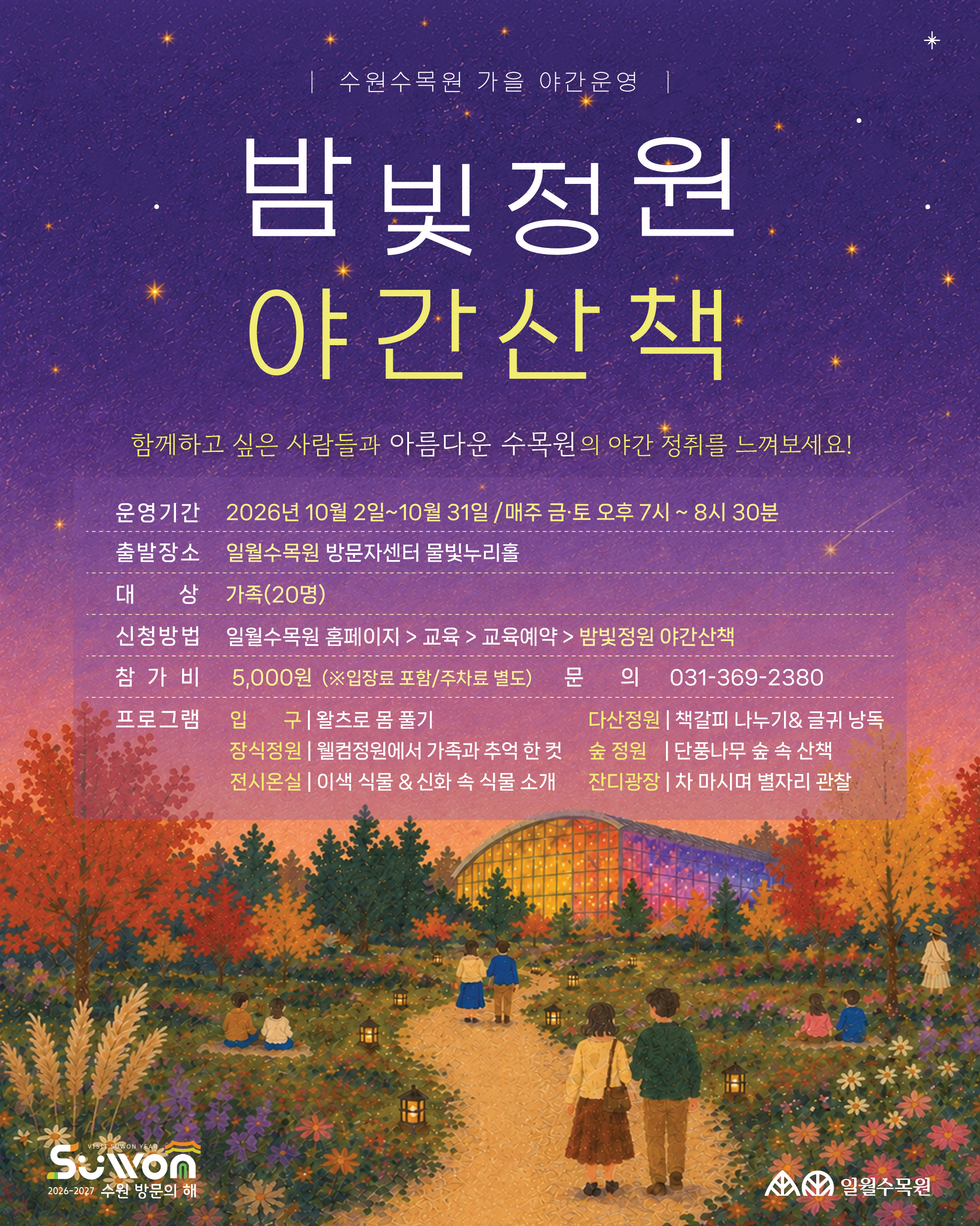 수원수목원 가을 야간운영  밤빛정원 야간산책  함께하고 싶은 사람들과 아름다운 수목원의 야간 정취를 느껴보세요!  운영기간: 2026년 10월 2일~10월 31일 / 매주 금·토 오후 7시 ~ 8시 30분  출발장소: 일월수목원 방문자센터 물빛누리홀  대상: 가족(20명)  신청방법: 일월수목원 홈페이지 > 교육 > 교육예약 > 밤빛정원 야간산책  참가비: 5,000원 (※입장료 포함/주차료 별도)  문의: 031-369-2380  프로그램:  입구: 왈츠로 몸 풀기  다산정원: 책갈피 나누기&글귀 낭독  장식정원: 웰컴정원에서 가족과 추억 한 컷  숲 정원: 단풍나무 숲 속 산책  전시온실: 이색 식물 & 신화 속 식물 소개  잔디광장: 차 마시며 별자리 관찰  하단 로고: 2026-2027 수원 방문의 해 / 일월수목원