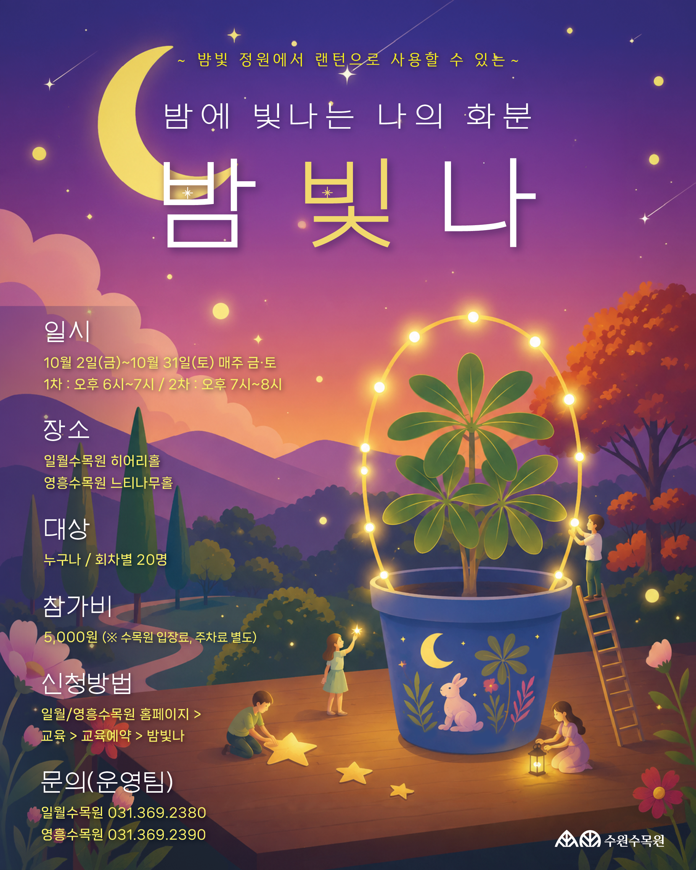 수원수목원 야간운영 프로그램 '밤빛나' 홍보 포스터.  프로그램명  ~ 밤빛 정원에서 랜턴으로 사용할 수 있는 ~  밤에 빛나는 나의 화분 밤빛나  상세 안내  일시: 10월 2일(금) ~ 10월 31일(토) 매주 금·토 / 1차: 오후 6시~7시, 2차: 오후 7시~8시  장소: 일월수목원 히어리홀, 영흥수목원 느티나무홀  대상: 누구나 / 회차별 20명  참가비: 5,000원 (※ 수목원 입장료, 주차료 별도)  신청방법: 일월/영흥수목원 홈페이지 > 교육 > 교육예약 > 밤빛나  문의(운영팀):  일월수목원 031.369.2380  영흥수목원 031.369.2390  이미지 설명: 밤하늘과 달, 그리고 조명이 들어간 화분을 꾸미고 있는 아이들의 일러스트가 그려져 있으며 하단에는 수원수목원 로고가 위치해 있습니다.